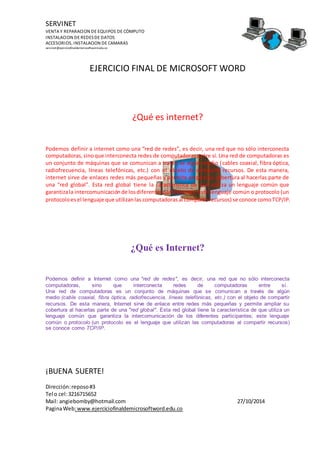 SERVINET
VENTA Y REPARACION DE EQUIPOS DE CÓMPUTO
INSTALACION DE REDESDE DATOS
ACCESORIOS, INSTALACION DE CAMARAS
servinet@ejerciciofinaldemicrosoftword.edu.co
EJERCICIO FINAL DE MICROSOFT WORD
¡BUENA SUERTE!
Dirección:reposo#3
Tel o cel:3216715652
Mail: angiebomby@hotmail.com 27/10/2014
PaginaWeb:www.ejerciciofinaldemicrosoftword.edu.co
¿Qué es internet?
Podemos definir a internet como una “red de redes”, es decir, una red que no sólo interconecta
computadoras,sinoque interconecta redes de computadoras entre sí. Una red de computadoras es
un conjunto de máquinas que se comunican a través se algún medio (cables coaxial, fibra óptica,
radiofrecuencia, líneas telefónicas, etc.) con el objeto de compartir recursos. De esta manera,
internet sirve de enlaces redes más pequeñas y permite ampliar su cobertura al hacerlas parte de
una “red global”. Esta red global tiene la característica de que utiliza un lenguaje común que
garantizala intercomunicaciónde losdiferentesparticipantes; este lenguaje común o protocolo (un
protocoloesel lenguaje que utilizanlas computadoras al compartirrecursos) se conoce comoTCP/IP.
¿Qué es Internet?
Podemos definir a Internet como una "red de redes", es decir, una red que no sólo interconecta
computadoras, sino que interconecta redes de computadoras entre sí.
Una red de computadoras es un conjunto de máquinas que se comunican a través de algún
medio (cable coaxial, fibra óptica, radiofrecuencia, líneas telefónicas, etc.) con el objeto de compartir
recursos. De esta manera, Internet sirve de enlace entre redes más pequeñas y permite ampliar su
cobertura al hacerlas parte de una "red global". Esta red global tiene la característica de que utiliza un
lenguaje común que garantiza la intercomunicación de los diferentes participantes; este lenguaje
común o protocolo (un protocolo es el lenguaje que utilizan las computadoras al compartir recursos)
se conoce como TCP/IP.
 