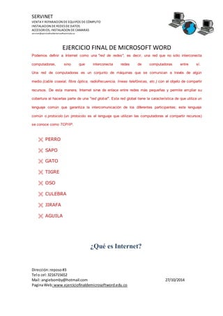 SERVINET
VENTA Y REPARACION DE EQUIPOS DE CÓMPUTO
INSTALACION DE REDESDE DATOS
ACCESORIOS, INSTALACION DE CAMARAS
servinet@ejerciciofinaldemicrosoftword.edu.co
EJERCICIO FINAL DE MICROSOFT WORD
¡BUENA SUERTE!
Dirección:reposo#3
Tel o cel:3216715652
Mail: angiebomby@hotmail.com 27/10/2014
PaginaWeb:www.ejerciciofinaldemicrosoftword.edu.co
Podemos definir a Internet como una "red de redes", es decir, una red que no sólo interconecta
computadoras, sino que interconecta redes de computadoras entre sí.
Una red de computadoras es un conjunto de máquinas que se comunican a través de algún
medio (cable coaxial, fibra óptica, radiofrecuencia, líneas telefónicas, etc.) con el objeto de compartir
recursos. De esta manera, Internet sirve de enlace entre redes más pequeñas y permite ampliar su
cobertura al hacerlas parte de una "red global". Esta red global tiene la característica de que utiliza un
lenguaje común que garantiza la intercomunicación de los diferentes participantes; este lenguaje
común o protocolo (un protocolo es el lenguaje que utilizan las computadoras al compartir recursos)
se conoce como TCP/IP.
 PERRO
 SAPO
 GATO
 TIGRE
 OSO
 CULEBRA
 JIRAFA
 AGUILA
¿Qué es Internet?
 