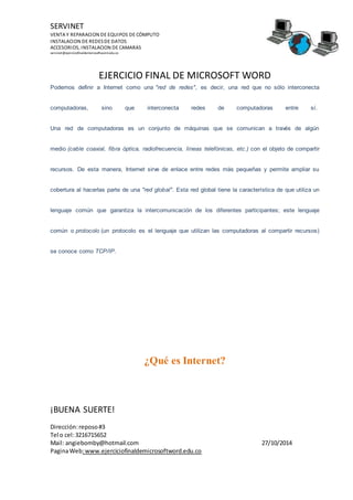 SERVINET
VENTA Y REPARACION DE EQUIPOS DE CÓMPUTO
INSTALACION DE REDESDE DATOS
ACCESORIOS, INSTALACION DE CAMARAS
servinet@ejerciciofinaldemicrosoftword.edu.co
EJERCICIO FINAL DE MICROSOFT WORD
¡BUENA SUERTE!
Dirección:reposo#3
Tel o cel:3216715652
Mail: angiebomby@hotmail.com 27/10/2014
PaginaWeb:www.ejerciciofinaldemicrosoftword.edu.co
Podemos definir a Internet como una "red de redes", es decir, una red que no sólo interconecta
computadoras, sino que interconecta redes de computadoras entre sí.
Una red de computadoras es un conjunto de máquinas que se comunican a través de algún
medio (cable coaxial, fibra óptica, radiofrecuencia, líneas telefónicas, etc.) con el objeto de compartir
recursos. De esta manera, Internet sirve de enlace entre redes más pequeñas y permite ampliar su
cobertura al hacerlas parte de una "red global". Esta red global tiene la característica de que utiliza un
lenguaje común que garantiza la intercomunicación de los diferentes participantes; este lenguaje
común o protocolo (un protocolo es el lenguaje que utilizan las computadoras al compartir recursos)
se conoce como TCP/IP.
¿Qué es Internet?
 