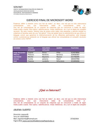 SERVINET
VENTA Y REPARACION DE EQUIPOS DE CÓMPUTO
INSTALACION DE REDESDE DATOS
ACCESORIOS, INSTALACION DE CAMARAS
servinet@ejerciciofinaldemicrosoftword.edu.co
EJERCICIO FINAL DE MICROSOFT WORD
¡BUENA SUERTE!
Dirección:reposo#3
Tel o cel:3216715652
Mail: angiebomby@hotmail.com 27/10/2014
PaginaWeb:www.ejerciciofinaldemicrosoftword.edu.co
Podemos definir a Internet como una "red de redes", es decir, una red que no sólo interconecta
computadoras, sino que interconecta redes de computadoras entre sí.
Una red de computadoras es un conjunto de máquinas que se comunican a través de algún
medio (cable coaxial, fibra óptica, radiofrecuencia, líneas telefónicas, etc.) con el objeto de compartir
recursos. De esta manera, Internet sirve de enlace entre redes más pequeñas y permite ampliar su
cobertura al hacerlas parte de una "red global". Esta red global tiene la característica de que utiliza un
lenguaje común que garantiza la intercomunicación de los diferentes participantes; este lenguaje
común o protocolo (un protocolo es el lenguaje que utilizan las computadoras al compartir recursos)
se conoce como TCP/IP.
NOMBRE PRIMER
APELLIDO
SEGUNDO
APELLIDO
BARRIO TELEFONO
Jorge Alexander Copete Perea Piñal 3124578956
Alba luz Palacios Rentería Bonanza 3144582367
José David Murillo Bejarano Reposo 3217582695
Jeinner Cuesta palacios Brasil 3201457958
José Palacios Londoño NiñoJesús 3214045656
¿Qué es Internet?
Podemos definir a Internet como una "red de redes", es decir, una red que no sólo interconecta
computadoras, sino que interconecta redes de computadoras entre sí.
Una red de computadoras es un conjunto de máquinas que se comunican a través de algún
medio (cable coaxial, fibra óptica, radiofrecuencia, líneas telefónicas, etc.) con el objeto de compartir
 