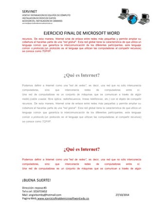 SERVINET
VENTA Y REPARACION DE EQUIPOS DE CÓMPUTO
INSTALACION DE REDESDE DATOS
ACCESORIOS, INSTALACION DE CAMARAS
servinet@ejerciciofinaldemicrosoftword.edu.co
EJERCICIO FINAL DE MICROSOFT WORD
¡BUENA SUERTE!
Dirección:reposo#3
Tel o cel:3216715652
Mail: angiebomby@hotmail.com 27/10/2014
PaginaWeb:www.ejerciciofinaldemicrosoftword.edu.co
recursos. De esta manera, Internet sirve de enlace entre redes más pequeñas y permite ampliar su
cobertura al hacerlas parte de una "red global". Esta red global tiene la característica de que utiliza un
lenguaje común que garantiza la intercomunicación de los diferentes participantes; este lenguaje
común o protocolo (un protocolo es el lenguaje que utilizan las computadoras al compartir recursos)
se conoce como TCP/IP.
¿Qué es Internet?
Podemos definir a Internet como una "red de redes", es decir, una red que no sólo interconecta
computadoras, sino que interconecta redes de computadoras entre sí.
Una red de computadoras es un conjunto de máquinas que se comunican a través de algún
medio (cable coaxial, fibra óptica, radiofrecuencia, líneas telefónicas, etc.) con el objeto de compartir
recursos. De esta manera, Internet sirve de enlace entre redes más pequeñas y permite ampliar su
cobertura al hacerlas parte de una "red global". Esta red global tiene la característica de que utiliza un
lenguaje común que garantiza la intercomunicación de los diferentes participantes; este lenguaje
común o protocolo (un protocolo es el lenguaje que utilizan las computadoras al compartir recursos)
se conoce como TCP/IP.
¿Qué es Internet?
Podemos definir a Internet como una "red de redes", es decir, una red que no sólo interconecta
computadoras, sino que interconecta redes de computadoras entre sí.
Una red de computadoras es un conjunto de máquinas que se comunican a través de algún
 