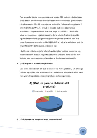 Para la prueba técnica convocamos a un grupo de (10) mujeres estudiantes de
   la facultad de enfermería de la Universidad nacional del callao y que su talla de
   calzado sea entre 35 – 36; y para lo cual se invitó a Probarse el prototipo de El
   calzado DIVINE SWINGS. Se evaluó su acogida, pudiendo observar sus
   reacciones y comportamientos ante éste, luego se procedió a consultarles
   sobre sus impresiones y opiniones acerca del producto, finalmente se pidió
   algunas observaciones y sugerencias para la mejora del producto. Con este
   grupo de personas se realizó un FOCUS GROUP, al cual se le realizó una serie de
   preguntas dentro de las cuales, se destaco a 2:

   ¿Qué les pareció diseño del producto?, y ¿Qué observación o sugerencia nos
   recomendarían?, de estas preguntas obtuvimos una serie de resultados muy
   óptimos para nuestro producto, las cuáles se detallaran a continuación:

A. ¿Qué les pareció el diseño del producto?


   Casi todos coincidieron en que el diseño era muy agradable, Sin embargo
   también agregaron que eran cómodos y novedosos; ninguno de ellos había
   visto y se había probado antes este producto o alguno parecido.




B. ¿Qué observación o sugerencia nos recomendarían?




                                                                                       44
 