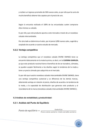 y reciben un ingresos promedio de 500 nuevos soles, es por ello que les seria de
      mucho beneficio obtener dos zapatos por el precio de uno.



      Según la encuesta realizada el 100% de las encuestadas suelen comprarse
      ellas mismas su calzado.

      Es por ello, que este producto apunta a este mercado a través de un novedoso
      calzado intercambiable.

      Por otro lado se determino el valor, por el precio S/80 nuevos soles, sugerido y
      aceptado de acuerdo a nuestro estudio de mercado.

5.2.2. Ventaja competitiva


      La ventaja competitiva que el novedoso calzado DIVINE SWINGS tiene se
      encuentra básicamente en la materia prima, es decir, en la CUERINA GAMUZA,
      ya que este producto nacional tiene el beneficio de de ser duradero, cómodos,
      se pueden acoplar fácilmente a los diseños según la tendencia de la moda y
      tiene un precio cómodo para adquirirlo en el mercado.

      Es por ello que nuestro novedoso calzado intercambiable DIVINE SWINGS, tiene
      una ventaja competitiva sustancial y se diferencia de las demás marcas,
      obteniendo ventaja en relación al precio, diseños de acuerdo a la tendencia de
      la moda, a la capacidad de distribución que generara este producto y al
      recordatorio de la marca (novedoso calzado intercambiable DIVINE SWINGS ).



5.3 Análisis de rentabilidad y productividad:

5.3.1. Análisis del Punto de Equilibrio




                                                                                     44
 
