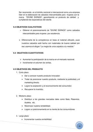 Ser reconocida en el ámbito nacional e internacional como una empresa
     líder en la elaboración de calzados intercambiable para mujeres con la
     marca “DIVINE SWINGS”, garantizando un producto de calidad y
     cumpliendo las expectativas del cliente.


6.3 OBJETIVOS CUALITATIVOS
             Obtener el posicionamiento de “DIVINE SWINGS” como calzados
              intercambiable para mujeres por excelencia.


      Diferenciarla de la competencia en base al material utilizado, pues
          nuestros calzados está hecha con materiales de buena calidad por
          eso usamos el slogan “La magia de unos zapatos a tu medida.”


6.4 OBJETIVOS CUANTITATIVOS


       Aumentar la participación de la marca en el mercado nacional.
       Incrementar el volumen de ventas.


6.5 OBJETIVOS DEL PRODUCTO
  1. Corto plazo
          •     Dar a conocer nuestro producto innovador.
          •     Tratar de posicionar nuestro producto, mediante la publicidad y el
                marketing directo.
          •     Lograr la aceptación y el reconocimiento del consumidor.
          •     Recuperar lo invertido.


  2. Mediano plazo
          •     Distribuir a los grandes mercados tales como Bata, Platanitos,
                Azaleia, etc.
          •     Maximizar nuestra rentabilidad.
          •     Lograr un posicionamiento en la mente de los consumidores


  3. Largo plazo
          •    Incrementar nuestra rentabilidad.


                                                                                44
 