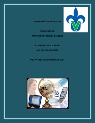 UNIVERSIDAD VERACRUZANA




         PROPUESTA DE:

  MONSERRAT PEDRAZA SÁNCHEZ




     EXPERIENCIA EDUCATIVA:

      NUEVAS TECNOLOGÍAS




XALAPA VER, 2 DE DICIEMBRE DE 2011
 