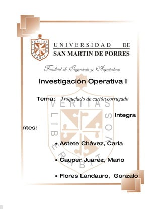 Investigación Operativa I

    Tema:     Troquelado de cartón corrugado


                                     Integra

ntes:


            • Astete Chávez, Carla


            • Cauper Juarez, Mario


            • Flores Landauro, Gonzalo
 