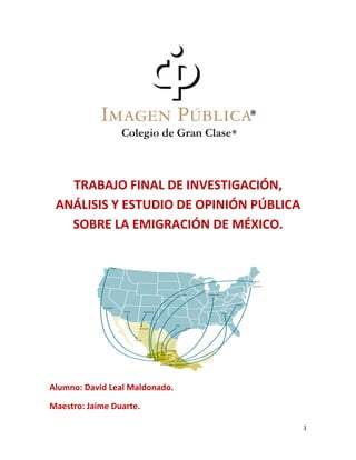 1
TRABAJO FINAL DE INVESTIGACIÓN,
ANÁLISIS Y ESTUDIO DE OPINIÓN PÚBLICA
SOBRE LA EMIGRACIÓN DE MÉXICO.
Alumno: David Leal Maldonado.
Maestro: Jaime Duarte.
 