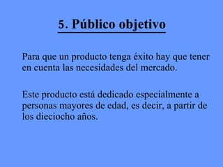 5. Público objetivo Para que un producto tenga éxito hay que tener en cuenta las necesidades del mercado.  Este producto está dedicado especialmente a personas mayores de edad, es decir, a partir de los dieciocho años. 