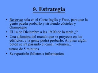 9. Estrategia Reservar  sala en el Corte Inglés y Fnac, para que la gente pueda probarlo y sirviendo cócteles y champagne El 14 de Diciembre a las 19.00 de la tarde ¿?  Una  alfombra  del mando que se proyecte en los edificios, y la gente podrá probarlo. Al pisar algún botón se irá pasando el canal, volumen… turnos de 5 minutos Se repartirán folletos e  información 