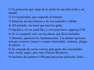 1) Un proyector que surge de la unión de una televisión y un mando 2) Un localizador, que responde al instante 3) Sensores de movimiento y de voz (entrada y salida)  4) 3D incluido, sin tener que usar las gafas 5) Opción a ver un canal fijo, y otro para hacer zapping (CH) 6) Se va cargando solo con las placas que lleva incluidas  7) Botones, aparecen los fundamentales. Las demás opciones irán por sensores (mayor o menos intensidad, contraste, plegue de placas…)  8) Se crearían de varios colores para gusto del consumidor: azul, verde, negro, gris, rojo (Oscuro-Burdeos)… 9) Incluiría dos puertos USB para proyectar películas, fotos… 