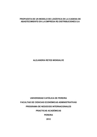 PROPUESTA DE UN MODELO DE LOGÍSTICA EN LA CADENA DE ABASTECIMIENTO EN LA EMPRESA RG DISTRIBUCIONES S.A 
ALEJANDRA REYES MONSALVE 
UNIVERSIDAD CATÓLICA DE PEREIRA 
FACULTAD DE CIENCIAS ECONÓMICAS ADMINISTRATIVAS 
PROGRAMA DE NEGOCIOS INTERNACIONALES 
PRACTICAS ACADÉMICAS 
PEREIRA 
2012  