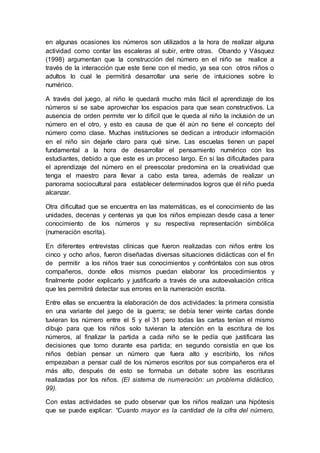 en algunas ocasiones los números son utilizados a la hora de realizar alguna
actividad como contar las escaleras al subir, entre otras. Obando y Vásquez
(1998) argumentan que la construcción del número en el niño se realice a
través de la interacción que este tiene con el medio, ya sea con otros niños o
adultos lo cual le permitirá desarrollar una serie de intuiciones sobre lo
numérico.
A través del juego, al niño le quedará mucho más fácil el aprendizaje de los
números si se sabe aprovechar los espacios para que sean constructivos. La
ausencia de orden permite ver lo difícil que le queda al niño la inclusión de un
número en el otro, y esto es causa de que él aún no tiene el concepto del
número como clase. Muchas instituciones se dedican a introducir información
en el niño sin dejarle claro para qué sirve. Las escuelas tienen un papel
fundamental a la hora de desarrollar el pensamiento numérico con los
estudiantes, debido a que este es un proceso largo. En sí las dificultades para
el aprendizaje del número en el preescolar predomina en la creatividad que
tenga el maestro para llevar a cabo esta tarea, además de realizar un
panorama sociocultural para establecer determinados logros que él niño pueda
alcanzar.
Otra dificultad que se encuentra en las matemáticas, es el conocimiento de las
unidades, decenas y centenas ya que los niños empiezan desde casa a tener
conocimiento de los números y su respectiva representación simbólica
(numeración escrita).
En diferentes entrevistas clínicas que fueron realizadas con niños entre los
cinco y ocho años, fueron diseñadas diversas situaciones didácticas con el fin
de permitir a los niños traer sus conocimientos y confróntalos con sus otros
compañeros, donde ellos mismos puedan elaborar los procedimientos y
finalmente poder explicarlo y justificarlo a través de una autoevaluación critica
que les permitirá detectar sus errores en la numeración escrita.
Entre ellas se encuentra la elaboración de dos actividades: la primera consistía
en una variante del juego de la guerra; se debía tener veinte cartas donde
tuvieran los número entre el 5 y el 31 pero todas las cartas tenían el mismo
dibujo para que los niños solo tuvieran la atención en la escritura de los
números, al finalizar la partida a cada niño se le pedía que justificara las
decisiones que tomo durante esa partida; en segundo consistía en que los
niños debían pensar un número que fuera alto y escribirlo, los niños
empezaban a pensar cuál de los números escritos por sus compañeros era el
más alto, después de esto se formaba un debate sobre las escrituras
realizadas por los niños. (El sistema de numeración: un problema didáctico,
99).
Con estas actividades se pudo observar que los niños realizan una hipótesis
que se puede explicar: “Cuanto mayor es la cantidad de la cifra del número,
 