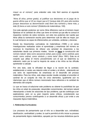 mayor es el número”, para entender esto más fácil veamos el siguiente
ejemplo:
“Alina (6 años, primer grado), al justificar sus decisiones en el juego de la
guerra afirma que el 23 es mayor que el 5 “porque éste (23, pero ella nombra
porque desconoce su denominación oral) tiene dos números y tiene más, y
éste (5) tiene un solo número” (Didáctica de matemáticas, 100).
Con este ejemplo podemos ver como Alina diferencia cual es el número mayor
fijándose en la cantidad de cifras que tiene en número ya que ella no conoce el
respectivo nombre de estos números, con esto nos podemos dar cuenta que
Alina utiliza la numeración escrita para determinar cuál de ellos es mayor, por
lo cual tampoco es capaz de diferenciarlos por unidades, centenas y decenas.
Desde los lineamientos curriculares de matemáticas (1998) y en varias
investigaciones realizadas sobre el aprendizaje y enseñanza del número se
reconoce la importancia de ofrecer una variedad de situaciones a los
estudiantes desde sus primeros niveles, “donde se haya la construcción del
número natural tales como secuencia verbal, para contar, como cardinal, para
medir, como ordinal, como símbolo y como tecla” (Rico 1991). Este es el
conjunto que utiliza el mismo procedimiento con el que se determina su
extensión; razón por la cual la mayoría de veces a los niños se les dificulta
aprehender a calcular.
Por otro lado, está la dificultad de llegar a la noción de la cantidad,
estableciendo si existe una relación entre el conteo y el efecto, obteniendo así
una serie de experimentos de enseñanza en el desarrollo del proceso
matemático. Para los niños, esta etapa escolar resulta compleja al encontrar el
cardinal de un conjunto de más de cinco elementos, igualmente aún no
interiorizan que el último número mencionado hace referencia a la cantidad de
elementos del conjunto.
Lo que se busca al solucionar este problema es obtener la posibilidad de que
los niños en edad de preescolar, desarrollen conocimientos del número natural
interactuando a través de soluciones de tipo problema, que les contribuya a ser
exploradores; pero en su gran mayoría seres críticos, considerando sus
conocimientos previos contribuyendo a un desarrollo eficaz y por ende a una
respuesta lógica-matemática.
3. Referentes Curriculares:
Los procesos de pensamiento que el niño va a desarrollar son, ordinalidad,
clasificación, cardinalidad y conteo, lo cual le permitirá al niño iniciar su proceso
de pensamiento lógico matemático, apoyado por los recursos didácticos que la
 