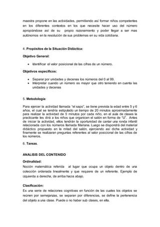 maestra propone en las actividades, permitiendo así formar niños competentes
en los diferentes contextos en los que necesite hacer uso del número
apropiándose así de su propio razonamiento y poder llegar a ser mas
autónomos en la resolución de sus problemas en su vida cotidiana.
4. Propósitos de la Situación Didáctica:
Objetivo General:
 Identificar el valor posicional de las cifras de un número.
Objetivos específicos:
 Separar por unidades y decenas los números del 0 al 99.
 Interpretar cuando un número es mayor que otro teniendo en cuenta las
unidades y decenas
5. Metodología:
Para ejercer la actividad llamada “el sapo”, se tiene prevista la edad entre 5 y 6
años, el cual se tendría estipulado un tiempo de 20 minutos aproximadamente
para realizar la actividad de 5 minutos por cada niño, en el aula de clases la
practicante les dirá a los niños que organicen el salón en forma de “U”. Antes
de iniciar la actividad, ellos tendrán la oportunidad de cantar una ronda infantil
relacionada con los números llamada Mariana. Luego se dispondrá del material
didáctico propuesto en la mitad del salón, ejerciendo así dicha actividad y
finamente se realizaran preguntas referentes al valor posicional de las cifras de
los números.
6. Tareas.
ANALISIS DEL CONTENIDO
Ordinalidad:
Noción matemática referida al lugar que ocupa un objeto dentro de una
colección ordenada linealmente y que requiere de un referente. Ejemplo de
izquierda a derecha, de arriba hacia abajo.
Clasificación:
Es una serie de relaciones cognitivas en función de las cuales los objetos se
reúnen por semejanzas, se separan por diferencias, se define la pertenencia
del objeto a una clase. Puede o no haber sub clases, en ella.
 