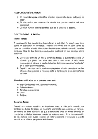 RESULTADOS ESPERADOS
 El niño interactúa e identifica el orden posicional a través del juego “el
sapo”.
 El niño realiza una construcción desde sus propios medios del valor
posicional.
 Dado un número el niño identifica cual es la unidad y la decena.
CONTENIDO DE LA TAREA
Primer Tarea:
A continuación los estudiantes desarrollaran la actividad “el sapo”, que tiene
como fin posicionar los números; Teniendo en cuenta que el color verde es
para las unidades, el color blanco para las decenas y el color amarillo para las
centenas. Una de las docentes practicantes explicará en que consiste dicha
actividad:
1. Debe salir al frente un niño y tomar una tarjeta, la cual tendrá escrito un
número que podrá ser entre una, dos o tres cifras; el niño debe
representar el número a través de bolitas de icopor que debe “enchoclar”
en el color que corresponde.
2. Seguido de esto se le realizarán preguntas al valor posicional de las
cifras de los números al niño que salió al frente como a sus compañeros
de clase
Materiales utilizados en la primera tarea son:
 Sapo ( elaborado con 2 panales de huevo)
 Bolas de Icopor
 Tarjetas con números
 Cinta
 Tablero
Segunda Tarea:
Con el conocimiento adquirido en la primera tarea, al niño se le pasarán una
cantidad de bolas de icopor sin mostrarle una tarjeta que contenga un número.
El objetivo de esta actividad, es que el estudiante lance las bolas teniendo en
cuenta las unidades, decenas y centenas teniendo como fin la representación
de un número que puede obtener un valor posicional y después lo pueda
escribir en el tablero y expresar verbalmente.
 