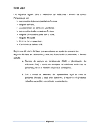 Página20
Marco Legal
Los requisitos legales para la instalación del restaurante - Pollería de comida
Peruana para son:
 Autorización de la municipalidad de Tumbes.
 Registro sanitario.
 Asociación con los bomberos voluntarios.
 Autorización de electro norte en Tumbes.
 Registro único contribuyente con la sunat.
 Registro Mercantil.
 Licencia de funcionamiento.
 Certificado de defensa civil.
Registro de Ministerio de Salud que necesitan de los siguientes documentos:
Registro de datos en declaración jurada para licencia de funcionamiento – formato
gratuito.
a. Número de registro de contribuyente (RUC) e identificación del
solicitante (DNI) o carnet de extranjero del solicitante, tratándose de
personas jurídicas o naturales según que corresponda.
b. DNI o carnet de extranjero del representante legal en caso de
personas jurídicas u otros entes colectivos, o tratándose de personas
naturales que actúen en mediante representación.
 