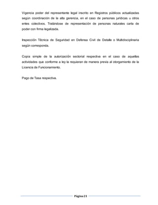 Página21
Vigencia poder del representante legal inscrito en Registros públicos actualizadas
según coordinación de la alta gerencia, en el caso de personas jurídicas u otros
entes colectivos. Tratándose de representación de personas naturales carta de
poder con firma legalizada.
Inspección Técnica de Seguridad en Defensa Civil de Detalle o Multidisciplinaria
según corresponda.
Copia simple de la autorización sectorial respectiva en el caso de aquellas
actividades que conforme a ley la requieran de manera previa al otorgamiento de la
Licencia de Funcionamiento.
Pago de Tasa respectiva.
 