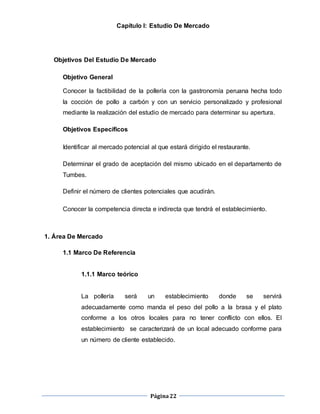Página22
Capítulo I: Estudio De Mercado
Objetivos Del Estudio De Mercado
Objetivo General
Conocer la factibilidad de la pollería con la gastronomía peruana hecha todo
la cocción de pollo a carbón y con un servicio personalizado y profesional
mediante la realización del estudio de mercado para determinar su apertura.
Objetivos Específicos
Identificar al mercado potencial al que estará dirigido el restaurante.
Determinar el grado de aceptación del mismo ubicado en el departamento de
Tumbes.
Definir el número de clientes potenciales que acudirán.
Conocer la competencia directa e indirecta que tendrá el establecimiento.
1. Área De Mercado
1.1 Marco De Referencia
1.1.1 Marco teórico
La pollería será un establecimiento donde se servirá
adecuadamente como manda el peso del pollo a la brasa y el plato
conforme a los otros locales para no tener conflicto con ellos. El
establecimiento se caracterizará de un local adecuado conforme para
un número de cliente establecido.
 