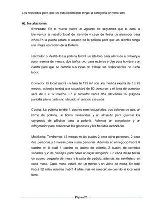 Página23
Los requisitos para que un establecimiento tenga la categoría primera son:
A). Instalaciones
Entradas: En la puerta habrá un vigilante de seguridad que le dará la
bienvenida a nuestro local de atención y caso de fiesta un animador para
niños.En la puerta estará el anuncio de la pollería para que los clientes tenga
una mejor ubicación de la Pollería.
Recibidor o Vestíbulo:La pollería tendrá un teléfono para atención a delivery o
para reserva de mesas, dos baños uno para mujeres y otro para hombre y un
cuarto para que se cambie sus ropas de trabajo los responsables de dicha
labor.
Comedor: El local tendrá un área de 125 m2 con una medida exacta de 5 x 25
metros, además tendrá una capacidad de 80 personas y el área de comedor
será de 5 x 17 metros. En el comedor habrá dos televisores 32 pulgada
pantalla plana cada uno ubicado en ambos extremos
Cocina: La pollería tendrá 1 cocinas semi industriales, dos balones de gas, un
horno de pollería, un horno microondas y un almacén para guardar los
comprado de plástico para la pollería. Además un congelador y un
refrigerador para almacenar las gaseosas y las bebidas alcohólicas.
Mobiliario: Tendremos 12 mesas en las cuales 2 para ocho personas, 2 para
dos personas y 8 mesas para cuatro personas. Además en el negocio habrá 8
cuadro en la cual 4 cuadro de cocina de pollería, 2 cuadro de comidas
variadas y 2 de paisajes para hacer un lugar acogedor. En cada mesa habrá
un adorno pequeño de mesa y la carta de pedido, además los servilletero en
cada mesa. Cada mesa estará con un mantel y un vidrio de mesa. En total
habrá 52 sillas además habrá 4 sillas más en almacén en cuando el local esté
lleno.
 