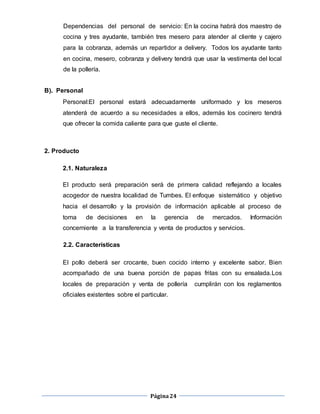 Página24
Dependencias del personal de servicio: En la cocina habrá dos maestro de
cocina y tres ayudante, también tres mesero para atender al cliente y cajero
para la cobranza, además un repartidor a delivery. Todos los ayudante tanto
en cocina, mesero, cobranza y delivery tendrá que usar la vestimenta del local
de la pollería.
B). Personal
Personal:El personal estará adecuadamente uniformado y los meseros
atenderá de acuerdo a su necesidades a ellos, además los cocinero tendrá
que ofrecer la comida caliente para que guste el cliente.
2. Producto
2.1. Naturaleza
El producto será preparación será de primera calidad reflejando a locales
acogedor de nuestra localidad de Tumbes. El enfoque sistemático y objetivo
hacia el desarrollo y la provisión de información aplicable al proceso de
toma de decisiones en la gerencia de mercados. Información
concerniente a la transferencia y venta de productos y servicios.
2.2. Características
El pollo deberá ser crocante, buen cocido interno y excelente sabor. Bien
acompañado de una buena porción de papas fritas con su ensalada.Los
locales de preparación y venta de pollería cumplirán con los reglamentos
oficiales existentes sobre el particular.
 