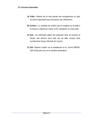 Página25
2.3. Insumos Generales:
A) Pollo.- Deberá ser el más grande que escogeremos su valor
de precio dependerá que el producto que ofrezcamos.
B) Carbón.- La cantidad de carbón que se empleen en el pollo a
la brasa no deberá ser mayor al 5% calculando su masa total.
D) Gas: Los diferentes platos del restaurant varía de acuerdo al
tiempo que demora para esta uno de ellos, porque cada
comida tiene tiempo diferente de cocción.
E) Sal.- Deberá cumplir con lo establecido en la norma ITINTEC
209.16/sal para uso en la industria alimentaria.
 