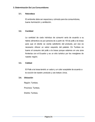 Página26
3. Determinación De Los Consumidores
3.1. Naturaleza
El ambiente debe ser espacioso y cómodo para los consumidores,
buena iluminación y ventilación.
3.2. Cantidad
La cantidad de cada individuo de consumir varía de acuerdo a su
hábito alimenticio es por persona de a partir de 1/8 de pollo a la brasa
para que el cliente se sienta satisfecho del producto, por eso es
necesario ofrecer un sabor exquisito del paladar. En Tumbes es
bueno el consumo del pollo a la brasa porque estamos en una zona
fronteriza con el Ecuador y es un sitio turístico por los manglares de
nuestra región.
3.3. Calidad
El Pollo a la brasa tendrá un sabor y un color aceptable de acuerdo a
la cocción de nuestro producto y una textura única.
3.4. Ubicación
Región: Tumbes.
Provincia: Tumbes.
Distrito: Tumbes.
 