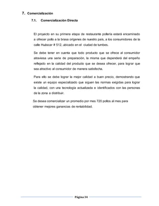 Página34
7. Comercialización
7.1. Comercialización Directa
El proyecto en su primera etapa de restaurante pollería estará encaminado
a ofrecer pollo a la brasa orígenes de nuestro país, a los consumidores de la
calle Huáscar # 512, ubicado en el ciudad de tumbes.
Se debe tener en cuenta que todo producto que se ofrece al consumidor
atraviesa una serie de preparación, la misma que dependerá del empeño
reflejado en la calidad del producto que se desea ofrecer, para lograr que
sea atractivo al consumidor de manera satisfecha.
Para ello se debe lograr la mejor calidad a buen precio, demostrando que
existe un equipo especializado que siguen las normas exigidas para lograr
la calidad, con una tecnología actualizada e identificados con las personas
de la zona a distribuir.
Se desea comercializar un promedio por mes 720 pollos al mes para
obtener mejores ganancias de rentabilidad.
 