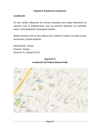 Página35
Capítulo II: Estudio De Localización
Localización
En este capítulo utilizaremos las técnicas necesarias para evaluar alternativas de
ubicación para el establecimiento; esto nos permitirá determinar una pertinente
macro y micro localización del presente proyecto.
Nuestra ubicación será en zona céntrica de la ciudad de Tumbes, con mayor acceso
de personas y de fácil ubicación.
Departamento: Tumbes.
Provincia: Tumbes.
Dirección: Av. Huáscar Nº 512.
Figura Nº 01
Localización De Pollería Sabroso Pollo
 