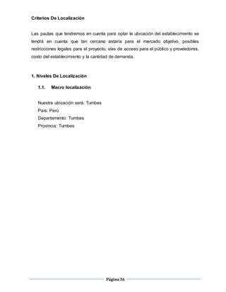 Página36
Criterios De Localización
Las pautas que tendremos en cuenta para optar la ubicación del establecimiento se
tendrá en cuenta que tan cercano estaría para el mercado objetivo, posibles
restricciones legales para el proyecto, vías de acceso para el público y proveedores,
costo del establecimiento y la cantidad de demanda.
1. Niveles De Localización
1.1. Macro localización
Nuestra ubicación será: Tumbes
País: Perú
Departamento: Tumbes
Provincia: Tumbes
 