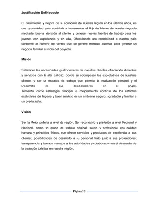 Página13
Justificación Del Negocio
El crecimiento y mejora de la economía de nuestra región en los últimos años, es
una oportunidad para contribuir a incrementar el flujo de bienes de nuestro negocio
mediante buena atención al cliente y generar nuevas fuentes de trabajo para los
jóvenes con experiencia y sin ella. Ofreciéndole una rentabilidad a nuestro país
conforme al número de ventas que se genere mensual además para generar un
negocio familiar al inicio del proyecto.
Misión
Satisfacer las necesidades gastronómicas de nuestros clientes, ofreciendo alimentos
y servicios con la alta calidad, donde se sobrepasen las expectativas de nuestros
clientes y ser un espacio de trabajo que permita la realización personal y el
Desarrollo de sus colaboradores en el grupo.
Tomando como estrategia principal el mejoramiento continuo de los estrictos
estándares de higiene y buen servicio en un ambiente seguro, agradable y familiar a
un precio justo.
Visión
Ser la Mejor pollería a nivel de región. Ser reconocido y preferido a nivel Regional y
Nacional, como un grupo de trabajo original, sólido y profesional, con calidad
humana y principios éticos, que ofrece servicios y productos de excelencia a sus
clientes; posibilidades de desarrollo a su personal, trato justo a sus proveedores;
transparencia y buenos manejos a las autoridades y colaboración en el desarrollo de
la atracción turística en nuestra región.
 