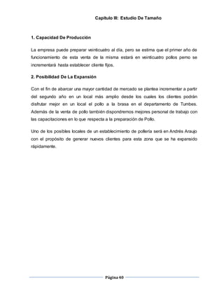 Página40
Capítulo III: Estudio De Tamaño
1. Capacidad De Producción
La empresa puede preparar veinticuatro al día, pero se estima que el primer año de
funcionamiento de esta venta de la misma estará en veinticuatro pollos perno se
incrementará hasta establecer cliente fijos.
2. Posibilidad De La Expansión
Con el fin de abarcar una mayor cantidad de mercado se plantea incrementar a partir
del segundo año en un local más amplio desde los cuales los clientes podrán
disfrutar mejor en un local el pollo a la brasa en el departamento de Tumbes.
Además de la venta de pollo también dispondremos mejores personal de trabajo con
las capacitaciones en lo que respecta a la preparación de Pollo.
Uno de los posibles locales de un establecimiento de pollería será en Andrés Araujo
con el propósito de generar nuevos clientes para esta zona que se ha expansido
rápidamente.
 