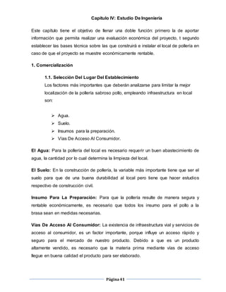 Página41
Capítulo IV: Estudio De Ingeniería
Este capítulo tiene el objetivo de llenar una doble función: primero la de aportar
información que permita realizar una evaluación económica del proyecto, t segundo
establecer las bases técnica sobre las que construirá e instalar el local de pollería en
caso de que el proyecto se muestre económicamente rentable.
1. Comercialización
1.1. Selección Del Lugar Del Establecimiento
Los factores más importantes que deberán analizarse para limitar la mejor
localización de la pollería sabroso pollo, empleando infraestructura en local
son:
 Agua.
 Suelo.
 Insumos para la preparación.
 Vías De Acceso Al Consumidor.
El Agua: Para la pollería del local es necesario requerir un buen abastecimiento de
agua, la cantidad por lo cual determina la limpieza del local.
El Suelo: En la construcción de pollería, la variable más importante tiene que ser el
suelo para que de una buena durabilidad al local pero tiene que hacer estudios
respectivo de construcción civil.
Insumo Para La Preparación: Para que la pollería resulte de manera segura y
rentable económicamente, es necesario que todos los insumo para el pollo a la
brasa sean en medidas necesarias.
Vías De Acceso Al Consumidor: La existencia de infraestructura vial y servicios de
acceso al consumidor, es un factor importante, porque influye un acceso rápido y
seguro para el mercado de nuestro producto. Debido a que es un producto
altamente vendido, es necesario que la materia prima mediante vías de acceso
llegue en buena calidad el producto para ser elaborado.
 