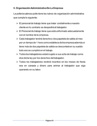 Página45
5. OrganizaciónAdministrativaDe La Empresa
La pollería sabroso pollo tiene los rubros de organización administrativa
que cumpla lo siguiente:
 El personal de trabajo tiene que tratar cordialmente a nuestro
cliente en lo contrario se despedirá al trabajador.
 El Personal de trabajo tiene que está uniformado adecuadamente
con el nombre de la empresa.
 Cada trabajador tendrá derecho a dos papeleta de salida al mes
por un tiempo de 1 hora como establece dicha empresaademás si
tiene más de dos papeleta de salida se descontará en su sueldo
todo eso se cumplirá en el trabajo.
 Todos los trabajadores estará sujeto a sus ocho de trabajo como
dice dicha ley por los derechos deltrabajador.
 Todos los trabajadores recibirá incentivo en los meses de fiesta
sea en canasta y dinero para animar al trabajador que siga
operando en su labor.
 