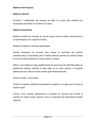 Página14
Objetivos Del Proyecto.
Objetivos General
Constituir e implementar una empresa de pollo a la brasa para satisfacer las
necesidades del cliente en el distrito de Tumbes
Objetivos Específicos
Realizar el estudio de mercado, en cual se pueda conocer la oferta y demanda de la
comida Peruana en la ciudad de Tumbes.
Realizar la evaluación financiera del proyecto.
Diseñar estrategias de mercado para realizar la promoción del producto
mediante precios convenientes para el cliente potencial, además de conocer la plaza
en la que el cliente potencial se sienta a gusto y cómodo.
Ofrecer a los clientes el mejor establecimiento de área local y los diferentes platos de
gastronomía peruana, además el mejor pollo con la mejor cocción y el exquisito
paladar para que cada uno de los clientes guste satisfechamente.
Generar empleo y auto empleo.
Conocer el impacto ambiental que generará el proyecto en el lugar que se ubicar en
nuestra región.
Conocer como nosotros plantearemos el proyecto de inversión para facilitar la
creación de nuestro propio negocios como la capacidad que disponemos de futuro
ingeniero.
 