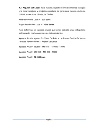 Página53
1.1. Alquiler Del Local: Para nuestro proyecto de inversión hemos escogido
una zona transitable y circulación constante de gente para nuestro estudio se
ubicará en una zona céntrica de Tumbes.
Mensualidad Del Local = 1 500 Soles.
Pagos Anuales Del Local = 18 000 Soles
Para Determinar los ingresos anuales que hemos obtenido anual en la pollería
sabroso pollo nos basaremos a los datos siguientes:
Ingresos Anual = Ingreso Por Venta De Pollo a La Brasa – Gastos De Ventas
- Gastos Administrativos – Alquiler Del Local
Ingresos Anual = 362880– 115 812 – 150000– 18000
Ingresos Anual = 247 068 – 150 000 – 18000
Ingresos Anual = 79 068 Soles
 