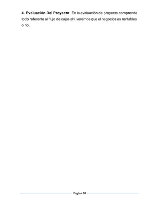 Página58
4. Evaluación Del Proyecto: En la evaluación de proyecto comprende
todo referente al flujo de cajas ahí veremos que el negocios es rentables
o no.
 