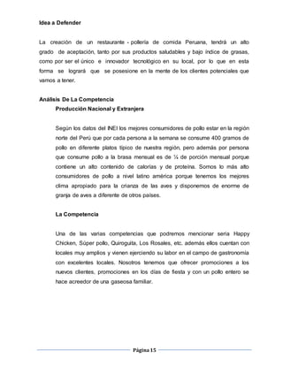 Página15
Idea a Defender
La creación de un restaurante - pollería de comida Peruana, tendrá un alto
grado de aceptación, tanto por sus productos saludables y bajo índice de grasas,
como por ser el único e innovador tecnológico en su local, por lo que en esta
forma se logrará que se posesione en la mente de los clientes potenciales que
vamos a tener.
Análisis De La Competencia
Producción Nacional y Extranjera
Según los datos del INEI los mejores consumidores de pollo estar en la región
norte del Perú que por cada persona a la semana se consume 400 gramos de
pollo en diferente platos típico de nuestra región, pero además por persona
que consume pollo a la brasa mensual es de ¼ de porción mensual porque
contiene un alto contenido de calorías y de proteína. Somos lo más alto
consumidores de pollo a nivel latino américa porque tenemos los mejores
clima apropiado para la crianza de las aves y disponemos de enorme de
granja de aves a diferente de otros países.
La Competencia
Una de las varias competencias que podremos mencionar seria Happy
Chicken, Súper pollo, Quiroguita, Los Rosales, etc. además ellos cuentan con
locales muy amplios y vienen ejerciendo su labor en el campo de gastronomía
con excelentes locales. Nosotros tenemos que ofrecer promociones a los
nuevos clientes, promociones en los días de fiesta y con un pollo entero se
hace acreedor de una gaseosa familiar.
 
