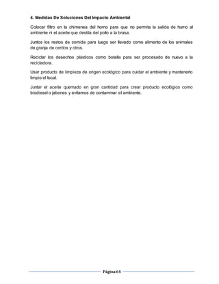 Página64
4. Medidas De Soluciones Del Impacto Ambiental
Colocar filtro en la chimenea del horno para que no permita la salida de humo al
ambiente ni el aceite que destila del pollo a la brasa.
Juntos los restos de comida para luego ser llevado como alimento de los animales
de granja de cerdos y otros.
Reciclar los desechos plásticos como botella para ser procesado de nuevo a la
recicladora.
Usar producto de limpieza de origen ecológico para cuidar el ambiente y mantenerlo
limpio el local.
Juntar el aceite quemado en gran cantidad para crear producto ecológico como
biodiesel o jabones y evitamos de contaminar el ambiente.
 