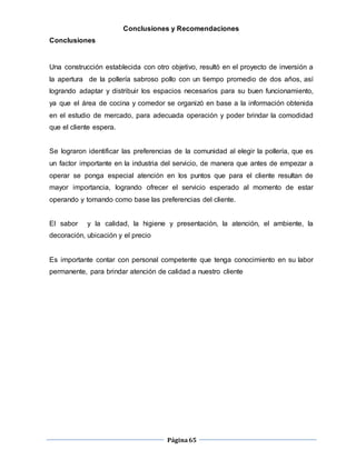 Página65
Conclusiones y Recomendaciones
Conclusiones
Una construcción establecida con otro objetivo, resultó en el proyecto de inversión a
la apertura de la pollería sabroso pollo con un tiempo promedio de dos años, así
logrando adaptar y distribuir los espacios necesarios para su buen funcionamiento,
ya que el área de cocina y comedor se organizó en base a la información obtenida
en el estudio de mercado, para adecuada operación y poder brindar la comodidad
que el cliente espera.
Se lograron identificar las preferencias de la comunidad al elegir la pollería, que es
un factor importante en la industria del servicio, de manera que antes de empezar a
operar se ponga especial atención en los puntos que para el cliente resultan de
mayor importancia, logrando ofrecer el servicio esperado al momento de estar
operando y tomando como base las preferencias del cliente.
El sabor y la calidad, la higiene y presentación, la atención, el ambiente, la
decoración, ubicación y el precio
Es importante contar con personal competente que tenga conocimiento en su labor
permanente, para brindar atención de calidad a nuestro cliente
 
