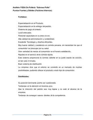 Página16
Análisis FODA De Pollería “Sabroso Pollo”
Puntos Fuertes y Débiles (Factores Internos):
Fortaleza:
Especialización en el Producto.
Especialización en la entrega del pedido.
Sistema de pago al contado.
Local adecuado.
Personal capacitado en su área c/o sin.
Alta calidad de administración y contabilidad.
Excelente Tecnología y diseños eficientes.
Muy buena calidad y excelencia en comida peruana, sin necesidad de que el
consumidor se preocupe por su salud.
Gran variedad de menús al consumidor en el horario establecido.
Rapidez en el servicio de la comida rápida.
Este sistema proporciona la comida caliente en su punto exacto de cocción,
en tan solo 2 minutos.
Buen sistema de distribución.
La empresa dice que el entorno se convierte en un mercado de muchas
posibilidades, pudiendo ofrecer el producto a todo tipo de consumidor.
Debilidades:
Su posición dominante podría ser cuestionada.
Tardanzas en la atención en horarios pico.
Que la dirección del pedido sea muy lejana y no esté al alcance de la
empresa.
Tardanza de conseguir nuevos clientes de la competencia.
 
