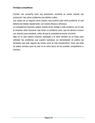 Página18
Ventajas competitivas
Cuando una compañía tiene una declinación constante en ventas durante una
producción, hay varios problemas que afectan a ellos.
Las ventas de un negocio como nuestro caso podrían sufrir dicho problema, el cual
debería ser tratado rápidamente, con mucha eficacia y eficiencia.
La competencia nacional y global, podrán tomar ventaja a este problema, por lo que
la empresa debe reconocer que tienen un problema serio, que los llevara a buscar
una solución para resolverlo, antes de que la competencia asuma el control.
Algo en lo que nuestra empresa sobresale y lo haría también en un futuro para
enfrentar los problemas que pueden suscitarse es demostrando al público las
bondades que este negocio les brinda como la más característica: Tener una carta
de platos variados para no caer en la rutina típica de los posibles competidores a
nosotros.
 