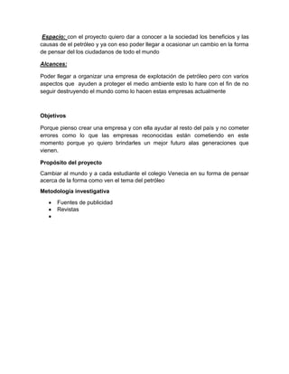 Espacio: con el proyecto quiero dar a conocer a la sociedad los beneficios y las
causas de el petróleo y ya con eso poder llegar a ocasionar un cambio en la forma
de pensar del los ciudadanos de todo el mundo
Alcances:
Poder llegar a organizar una empresa de explotación de petróleo pero con varios
aspectos que ayuden a proteger el medio ambiente esto lo hare con el fin de no
seguir destruyendo el mundo como lo hacen estas empresas actualmente

Objetivos
Porque pienso crear una empresa y con ella ayudar al resto del país y no cometer
errores como lo que las empresas reconocidas están cometiendo en este
momento porque yo quiero brindarles un mejor futuro alas generaciones que
vienen.
Propósito del proyecto
Cambiar al mundo y a cada estudiante el colegio Venecia en su forma de pensar
acerca de la forma como ven el tema del petróleo
Metodología investigativa
Fuentes de publicidad
Revistas

 