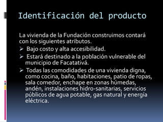 Identificación del producto

La vivienda de la Fundación construimos contará
con los siguientes atributos.
 Bajo costo y alta accesibilidad.
 Estará destinado a la población vulnerable del
  municipio de Facatativá.
 Todas las comodidades de una vivienda digna,
  como cocina, baño, habitaciones, patio de ropas,
  sala comedor, enchape en zonas húmedas,
  andén, instalaciones hidro-sanitarias, servicios
  públicos de agua potable, gas natural y energía
  eléctrica.
 