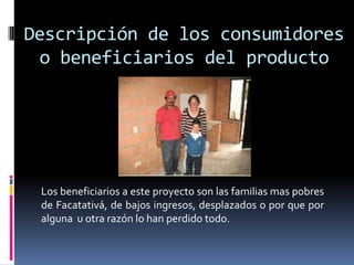 Descripción de los consumidores
 o beneficiarios del producto




 Los beneficiarios a este proyecto son las familias mas pobres
 de Facatativá, de bajos ingresos, desplazados o por que por
 alguna u otra razón lo han perdido todo.
 