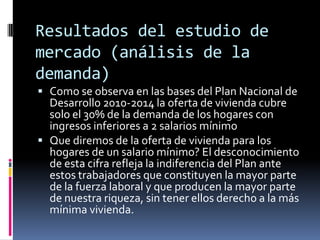 Resultados del estudio de
mercado (análisis de la
demanda)
 Como se observa en las bases del Plan Nacional de
  Desarrollo 2010-2014 la oferta de vivienda cubre
  solo el 30% de la demanda de los hogares con
  ingresos inferiores a 2 salarios mínimo
 Que diremos de la oferta de vivienda para los
  hogares de un salario mínimo? El desconocimiento
  de esta cifra refleja la indiferencia del Plan ante
  estos trabajadores que constituyen la mayor parte
  de la fuerza laboral y que producen la mayor parte
  de nuestra riqueza, sin tener ellos derecho a la más
  mínima vivienda.
 