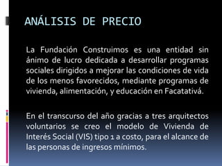 ANÁLISIS DE PRECIO

La Fundación Construimos es una entidad sin
ánimo de lucro dedicada a desarrollar programas
sociales dirigidos a mejorar las condiciones de vida
de los menos favorecidos, mediante programas de
vivienda, alimentación, y educación en Facatativá.

En el transcurso del año gracias a tres arquitectos
voluntarios se creo el modelo de Vivienda de
Interés Social (VIS) tipo 1 a costo, para el alcance de
las personas de ingresos mínimos.
 