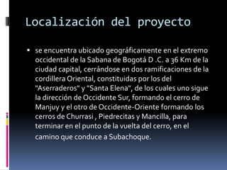 Localización del proyecto

 se encuentra ubicado geográficamente en el extremo
  occidental de la Sabana de Bogotá D .C. a 36 Km de la
  ciudad capital, cerrándose en dos ramificaciones de la
  cordillera Oriental, constituidas por los del
  "Aserraderos" y "Santa Elena", de los cuales uno sigue
  la dirección de Occidente Sur, formando el cerro de
  Manjuy y el otro de Occidente-Oriente formando los
  cerros de Churrasi , Piedrecitas y Mancilla, para
  terminar en el punto de la vuelta del cerro, en el
  camino que conduce a Subachoque.
 