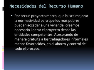 Necesidades del Recurso Humano

 Por ser un proyecto macro, que busca mejorar
  la normatividad para que los más pobres
  puedan acceder a una vivienda, creemos
  necesario liderar el proyecto desde las
  entidades competentes. Asesorando de
  manera gratuita a los trabajadores informales
  menos favorecidos, en el ahorro y control de
  todo el proceso.
 