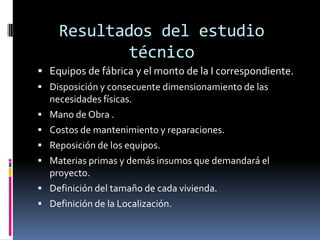 Resultados del estudio
           técnico
 Equipos de fábrica y el monto de la I correspondiente.
 Disposición y consecuente dimensionamiento de las
  necesidades físicas.
 Mano de Obra .
 Costos de mantenimiento y reparaciones.
 Reposición de los equipos.
 Materias primas y demás insumos que demandará el
  proyecto.
 Definición del tamaño de cada vivienda.
 Definición de la Localización.
 