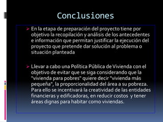 Conclusiones
 En la etapa de preparación del proyecto tiene por
  objetivo la recopilación y análisis de los antecedentes
  e información que permitan justificar la ejecución del
  proyecto que pretende dar solución al problema o
  situación planteada

 Llevar a cabo una Política Pública de Vivienda con el
  objetivo de evitar que se siga considerando que la
  "vivienda para pobres" quiere decir "vivienda más
  pequeña", la proporcionalidad del área a su pobreza.
  Para ello se incentivará la creatividad de las entidades
  financieras y edificadoras, en reducir costos y tener
  áreas dignas para habitar como viviendas.
 